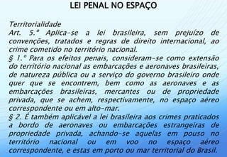 LEI PENAL NO ESPAÇO

Territorialidade
Art. 5.º Aplica-se a lei brasileira, sem prejuízo de
convenções, tratados e regras de direito internacional, ao
crime cometido no território nacional.
§ 1.º Para os efeitos penais, consideram-se como extensão
do território nacional as embarcações e aeronaves brasileiras,
de natureza pública ou a serviço do governo brasileiro onde
quer que se encontrem, bem como as aeronaves e as
embarcações brasileiras, mercantes ou de propriedade
privada, que se achem, respectivamente, no espaço aéreo
correspondente ou em alto-mar.
§ 2. É também aplicável a lei brasileira aos crimes praticados
a bordo de aeronaves ou embarcações estrangeiras de
propriedade privada, achando-se aquelas em pouso no
território nacional ou em voo no espaço aéreo
correspondente, e estas em porto ou mar territorial do Brasil.
 
