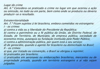 Lugar do crime
Art. 6.º Considera-se praticado o crime no lugar em que ocorreu a ação
ou omissão, no todo ou em parte, bem como onde se produziu ou deveria
produzir-se o resultado.

Extraterritorialidade
Art. 7.º Ficam sujeitos à lei brasileira, embora cometidos no estrangeiro:
I – os crimes
a) contra a vida ou a liberdade do Presidente da República;
b) contra o patrimônio ou a fé pública da União, do Distrito Federal, de
Estado, de Território, de Município, de empresa pública, sociedade de
economia mista, autarquia ou fundação instituída pelo Poder Público;
c) contra a administração pública, por quem está a seu serviço;
d) de genocídio, quando o agente for brasileiro ou domiciliado no Brasil;
II – os crimes:
a) que, por tratado ou convenção, o Brasil se obrigou a reprimir;
b) praticados por brasileiro;
c) praticados em aeronaves ou embarcações brasileiras, mercantes ou de
propriedade privada, quando em território estrangeiro e aí não sejam
julgados.
 