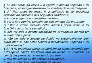 § 1.º Nos casos do inciso I, o agente é punido segundo a lei
brasileira, ainda que absolvido ou condenado no estrangeiro.
§ 2.º Nos casos do inciso II, a aplicação da lei brasileira
depende do concurso das seguintes condições:
a) entrar o agente no território nacional;
b) ser o fato punível também no país em que foi praticado;
c) estar o crime incluído entre aqueles pelos quais a lei
brasileira autoriza a extradição;
d) não ter sido o agente absolvido no estrangeiro ou não ter
aí cumprido a pena;
e) não ter sido o agente perdoado no estrangeiro ou, por
outro motivo, não estar extinta a punibilidade, segundo a lei
mais favorável.
§ 3.º A lei brasileira aplica-se também ao crime cometido por
estrangeiro contra brasileiro fora do Brasil, se, reunidas as
condições previstas no parágrafo anterior:
a) não foi pedida ou foi negada a extradição;
 
