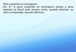 Pena cumprida no estrangeiro
Art. 8.º A pena cumprida no estrangeiro atenua a pena
imposta no Brasil pelo mesmo crime, quando diversas, ou
nela é computada, quando idênticas.
 