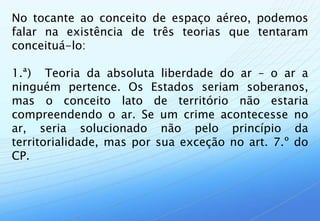 No tocante ao conceito de espaço aéreo, podemos
falar na existência de três teorias que tentaram
conceituá-lo:

1.ª) Teoria da absoluta liberdade do ar – o ar a
ninguém pertence. Os Estados seriam soberanos,
mas o conceito lato de território não estaria
compreendendo o ar. Se um crime acontecesse no
ar, seria solucionado não pelo princípio da
territorialidade, mas por sua exceção no art. 7.º do
CP.
 
