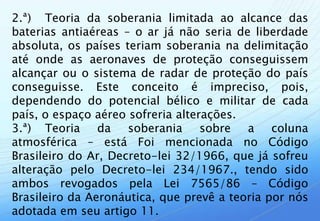 2.ª) Teoria da soberania limitada ao alcance das
baterias antiaéreas – o ar já não seria de liberdade
absoluta, os países teriam soberania na delimitação
até onde as aeronaves de proteção conseguissem
alcançar ou o sistema de radar de proteção do país
conseguisse. Este conceito é impreciso, pois,
dependendo do potencial bélico e militar de cada
país, o espaço aéreo sofreria alterações.
3.ª) Teoria da soberania sobre a coluna
atmosférica – está Foi mencionada no Código
Brasileiro do Ar, Decreto-lei 32/1966, que já sofreu
alteração pelo Decreto-lei 234/1967., tendo sido
ambos revogados pela Lei 7565/86 – Código
Brasileiro da Aeronáutica, que prevê a teoria por nós
adotada em seu artigo 11.
 