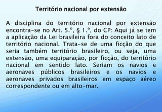 Território nacional por extensão

A disciplina do território nacional por extensão
encontra-se no Art. 5.º, § 1.º, do CP: Aqui já se tem
a aplicação da Lei brasileira fora do conceito lato de
território nacional. Trata-se de uma ficção do que
seria também território brasileiro, ou seja, uma
extensão, uma equiparação, por ficção, do território
nacional em sentido lato. Seriam os navios e
aeronaves públicos brasileiros e os navios e
aeronaves privados brasileiros em espaço aéreo
correspondente ou em alto-mar.
 