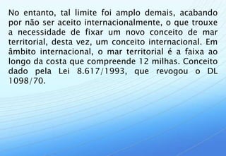 No entanto, tal limite foi amplo demais, acabando
por não ser aceito internacionalmente, o que trouxe
a necessidade de fixar um novo conceito de mar
territorial, desta vez, um conceito internacional. Em
âmbito internacional, o mar territorial é a faixa ao
longo da costa que compreende 12 milhas. Conceito
dado pela Lei 8.617/1993, que revogou o DL
1098/70.
 