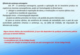 Eficácia de sentença estrangeira
        Art. 9º - A sentença estrangeira, quando a aplicação da lei brasileira produz na
espécie as mesmas conseqüências, pode ser homologada no Brasil para:
    I - obrigar o condenado à reparação do dano, a restituições e a outros efeitos civis;
    II - sujeitá-lo a medida de segurança.
Parágrafo único - A homologação depende:
    a) para os efeitos previstos no inciso I, de pedido da parte interessada;
   b) para os outros efeitos, da existência de tratado de extradição com o país de cuja
autoridade judiciária emanou a sentença, ou, na falta de tratado, de requisição do
Ministro da Justiça.


Alguns desses efeitos são incondicionais, já que não dependem de qualquer provimento judicial
para que se tornem efetivos.

Como exemplo tem-se:
- A reincidência (art. 63 do Código Penal);
- Detração em relação ao tempo de prisão em país estrangeiro (art. 42 do Código Penal).
 