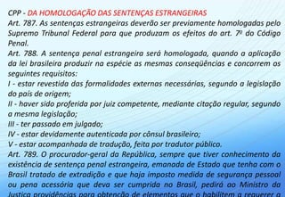 CPP - DA HOMOLOGAÇÃO DAS SENTENÇAS ESTRANGEIRAS
Art. 787. As sentenças estrangeiras deverão ser previamente homologadas pelo
Supremo Tribunal Federal para que produzam os efeitos do art. 7o do Código
Penal.
Art. 788. A sentença penal estrangeira será homologada, quando a aplicação
da lei brasileira produzir na espécie as mesmas conseqüências e concorrem os
seguintes requisitos:
I - estar revestida das formalidades externas necessárias, segundo a legislação
do país de origem;
II - haver sido proferida por juiz competente, mediante citação regular, segundo
a mesma legislação;
III - ter passado em julgado;
IV - estar devidamente autenticada por cônsul brasileiro;
V - estar acompanhada de tradução, feita por tradutor público.
Art. 789. O procurador-geral da República, sempre que tiver conhecimento da
existência de sentença penal estrangeira, emanada de Estado que tenha com o
Brasil tratado de extradição e que haja imposto medida de segurança pessoal
ou pena acessória que deva ser cumprida no Brasil, pedirá ao Ministro da
 