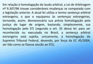 Em relação à homologação do laudo arbitral, a Lei de Arbitragem
nº 9.307/96 trouxe consideráveis mudanças se comparada com
a legislação anterior. A atual lei utiliza o termo sentença arbitral
estrangeira, o que o equiparou às sentenças estrangeiras,
tornando, assim, desnecessária sua prévia homologação pela
justiça do lugar de origem, bastando, simplesmente, sua
homologação pelo STJ (segundo o art. 35 dessa lei: para ser
reconhecida ou executada no Brasil, a sentença arbitral
estrangeira está sujeita, unicamente, à homologação do
Supremo Tribunal Federal, devendo, por força da EC 45/2004,
ser lido como se fizesse alusão ao STJ).
 