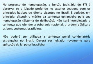 No processo de homologação, a função judiciária do STJ é
observar se o julgado proferido no exterior coaduna com os
princípios básicos do direito vigentes no Brasil. É vedado, em
princípio, discutir o mérito da sentença estrangeira para sua
homologação (Sistema de delibação). Não será homologada a
sentença que ofender a soberania nacional, a ordem pública e
os bons costumes brasileiros.

Não poderá ser utilizada a sentença penal condenatória
estrangeira no Brasil. Deverá ser julgado novamente para
aplicação da lei penal brasileira.
 