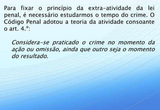 Para fixar o princípio da extra-atividade da lei
penal, é necessário estudarmos o tempo do crime. O
Código Penal adotou a teoria da atividade consoante
o art. 4.º:

  Considera-se praticado o crime no momento da
  ação ou omissão, ainda que outro seja o momento
  do resultado.
 