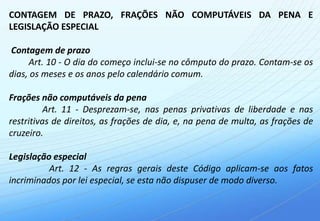 CONTAGEM DE PRAZO, FRAÇÕES NÃO COMPUTÁVEIS DA PENA E
LEGISLAÇÃO ESPECIAL

Contagem de prazo
     Art. 10 - O dia do começo inclui-se no cômputo do prazo. Contam-se os
dias, os meses e os anos pelo calendário comum.

Frações não computáveis da pena
          Art. 11 - Desprezam-se, nas penas privativas de liberdade e nas
restritivas de direitos, as frações de dia, e, na pena de multa, as frações de
cruzeiro.

Legislação especial
          Art. 12 - As regras gerais deste Código aplicam-se aos fatos
incriminados por lei especial, se esta não dispuser de modo diverso.
 
