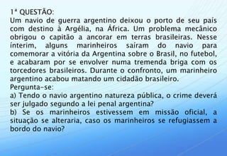 1ª QUESTÃO:
Um navio de guerra argentino deixou o porto de seu país
com destino à Argélia, na África. Um problema mecânico
obrigou o capitão a ancorar em terras brasileiras. Nesse
ínterim, alguns marinheiros saíram do navio para
comemorar a vitória da Argentina sobre o Brasil, no futebol,
e acabaram por se envolver numa tremenda briga com os
torcedores brasileiros. Durante o confronto, um marinheiro
argentino acabou matando um cidadão brasileiro.
Pergunta-se:
a) Tendo o navio argentino natureza pública, o crime deverá
ser julgado segundo a lei penal argentina?
b) Se os marinheiros estivessem em missão oficial, a
situação se alteraria, caso os marinheiros se refugiassem a
bordo do navio?
 