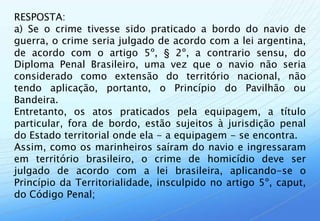 RESPOSTA:
a) Se o crime tivesse sido praticado a bordo do navio de
guerra, o crime seria julgado de acordo com a lei argentina,
de acordo com o artigo 5º, § 2º, a contrario sensu, do
Diploma Penal Brasileiro, uma vez que o navio não seria
considerado como extensão do território nacional, não
tendo aplicação, portanto, o Princípio do Pavilhão ou
Bandeira.
Entretanto, os atos praticados pela equipagem, a título
particular, fora de bordo, estão sujeitos à jurisdição penal
do Estado territorial onde ela - a equipagem - se encontra.
Assim, como os marinheiros saíram do navio e ingressaram
em território brasileiro, o crime de homicídio deve ser
julgado de acordo com a lei brasileira, aplicando-se o
Princípio da Territorialidade, insculpido no artigo 5º, caput,
do Código Penal;
 