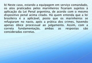 b) Neste caso, estando a equipagem em serviço comandado,
os atos praticados pelos marinheiros ficariam sujeitos à
aplicação da Lei Penal argentina, de acordo com o mesmo
dispositivo penal acima citado. Há quem entenda que a lei
brasileira é a aplicável, posto que os marinheiros se
refugiaram no navio, após a prática dos crimes, havendo
apenas óbice processual ao julgamento. Assim, com a
correta    fundamentação,    ambas    as   respostas são
consideradas corretas.
 