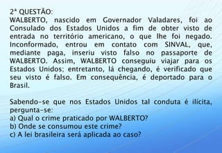 2ª QUESTÃO:
WALBERTO, nascido em Governador Valadares, foi ao
Consulado dos Estados Unidos a fim de obter visto de
entrada no território americano, o que lhe foi negado.
Inconformado, entrou em contato com SINVAL, que,
mediante paga, inseriu visto falso no passaporte de
WALBERTO. Assim, WALBERTO conseguiu viajar para os
Estados Unidos; entretanto, lá chegando, é verificado que
seu visto é falso. Em consequência, é deportado para o
Brasil.

Sabendo-se que nos Estados Unidos tal conduta é ilícita,
pergunta-se:
a) Qual o crime praticado por WALBERTO?
b) Onde se consumou este crime?
c) A lei brasileira será aplicada ao caso?
 