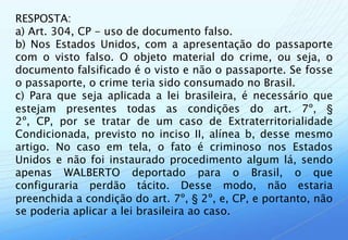 RESPOSTA:
a) Art. 304, CP - uso de documento falso.
b) Nos Estados Unidos, com a apresentação do passaporte
com o visto falso. O objeto material do crime, ou seja, o
documento falsificado é o visto e não o passaporte. Se fosse
o passaporte, o crime teria sido consumado no Brasil.
c) Para que seja aplicada a lei brasileira, é necessário que
estejam presentes todas as condições do art. 7º, §
2º, CP, por se tratar de um caso de Extraterritorialidade
Condicionada, previsto no inciso II, alínea b, desse mesmo
artigo. No caso em tela, o fato é criminoso nos Estados
Unidos e não foi instaurado procedimento algum lá, sendo
apenas WALBERTO deportado para o Brasil, o que
configuraria perdão tácito. Desse modo, não estaria
preenchida a condição do art. 7º, § 2º, e, CP, e portanto, não
se poderia aplicar a lei brasileira ao caso.
 