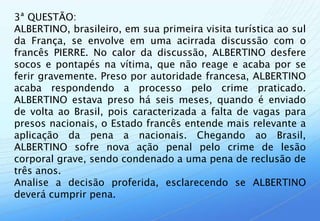 3ª QUESTÃO:
ALBERTINO, brasileiro, em sua primeira visita turística ao sul
da França, se envolve em uma acirrada discussão com o
francês PIERRE. No calor da discussão, ALBERTINO desfere
socos e pontapés na vítima, que não reage e acaba por se
ferir gravemente. Preso por autoridade francesa, ALBERTINO
acaba respondendo a processo pelo crime praticado.
ALBERTINO estava preso há seis meses, quando é enviado
de volta ao Brasil, pois caracterizada a falta de vagas para
presos nacionais, o Estado francês entende mais relevante a
aplicação da pena a nacionais. Chegando ao Brasil,
ALBERTINO sofre nova ação penal pelo crime de lesão
corporal grave, sendo condenado a uma pena de reclusão de
três anos.
Analise a decisão proferida, esclarecendo se ALBERTINO
deverá cumprir pena.
 