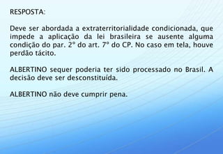 RESPOSTA:

Deve ser abordada a extraterritorialidade condicionada, que
impede a aplicação da lei brasileira se ausente alguma
condição do par. 2º do art. 7º do CP. No caso em tela, houve
perdão tácito.

ALBERTINO sequer poderia ter sido processado no Brasil. A
decisão deve ser desconstituída.

ALBERTINO não deve cumprir pena.
 