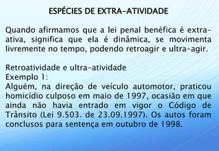 ESPÉCIES DE EXTRA-ATIVIDADE

Quando afirmamos que a lei penal benéfica é extra-
ativa, significa que ela é dinâmica, se movimenta
livremente no tempo, podendo retroagir e ultra-agir.

Retroatividade e ultra-atividade
Exemplo 1:
Alguém, na direção de veículo automotor, praticou
homicídio culposo em maio de 1997, ocasião em que
ainda não havia entrado em vigor o Código de
Trânsito (Lei 9.503. de 23.09.1997). Os autos foram
conclusos para sentença em outubro de 1998.
 