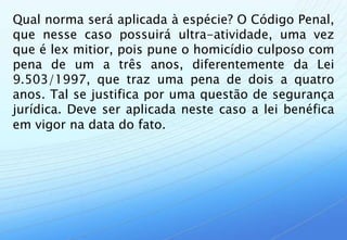 Qual norma será aplicada à espécie? O Código Penal,
que nesse caso possuirá ultra-atividade, uma vez
que é lex mitior, pois pune o homicídio culposo com
pena de um a três anos, diferentemente da Lei
9.503/1997, que traz uma pena de dois a quatro
anos. Tal se justifica por uma questão de segurança
jurídica. Deve ser aplicada neste caso a lei benéfica
em vigor na data do fato.
 