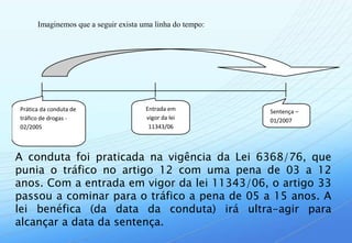 Imaginemos que a seguir exista uma linha do tempo:




Prática da conduta de                 Entrada em           Sentença –
tráfico de drogas -                   vigor da lei         01/2007
02/2005                                11343/06




A conduta foi praticada na vigência da Lei 6368/76, que
punia o tráfico no artigo 12 com uma pena de 03 a 12
anos. Com a entrada em vigor da lei 11343/06, o artigo 33
passou a cominar para o tráfico a pena de 05 a 15 anos. A
lei benéfica (da data da conduta) irá ultra-agir para
alcançar a data da sentença.
 