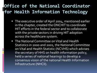 Office of the National Coordinator
for Health Information Technology
 The executive order of April 2004, mentioned earlier

in the chapter, created the ONCHIT to coordinate
HIT efforts in the federal sector and to collaborate
with the private sectors in driving HIT adoption
across the healthcare system.
 The National Committee on Vital and Health
Statistics in 2000 and 2001, the National Committee
on Vital and Health Statistic (NCVHS) which advises
the secretary of HHS on health information policy,
held a series of national hearings to develop a
consensus vision of the national Health Information
Infrastructure (NHCII).

 