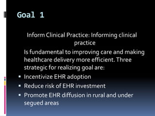 Goal 1
Inform Clinical Practice: Informing clinical
practice
Is fundamental to improving care and making
healthcare delivery more efficient. Three
strategic for realizing goal are:
 Incentivize EHR adoption
 Reduce risk of EHR investment
 Promote EHR diffusion in rural and under
segued areas

 