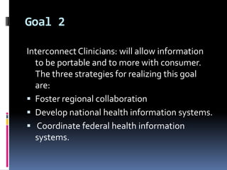 Goal 2
Interconnect Clinicians: will allow information
to be portable and to more with consumer.
The three strategies for realizing this goal
are:
 Foster regional collaboration
 Develop national health information systems.
 Coordinate federal health information
systems.

 