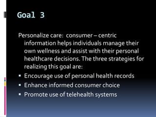 Goal 3
Personalize care: consumer – centric
information helps individuals manage their
own wellness and assist with their personal
healthcare decisions. The three strategies for
realizing this goal are:
 Encourage use of personal health records
 Enhance informed consumer choice
 Promote use of telehealth systems

 