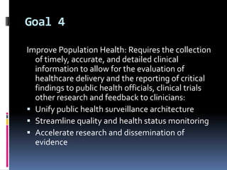 Goal 4
Improve Population Health: Requires the collection
of timely, accurate, and detailed clinical
information to allow for the evaluation of
healthcare delivery and the reporting of critical
findings to public health officials, clinical trials
other research and feedback to clinicians:
 Unify public health surveillance architecture
 Streamline quality and health status monitoring
 Accelerate research and dissemination of
evidence

 