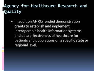 Agency for Healthcare Research and
Quality
 In addition AHRQ funded demonstration

grants to establish and implement
interoperable health information systems
and data effectiveness of healthcare for
patients and populations on a specific state or
regional level.

 