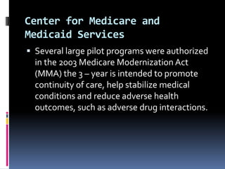 Center for Medicare and
Medicaid Services
 Several large pilot programs were authorized

in the 2003 Medicare Modernization Act
(MMA) the 3 – year is intended to promote
continuity of care, help stabilize medical
conditions and reduce adverse health
outcomes, such as adverse drug interactions.

 