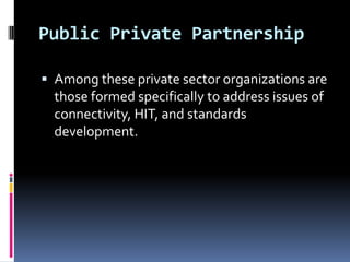 Public Private Partnership
 Among these private sector organizations are

those formed specifically to address issues of
connectivity, HIT, and standards
development.

 