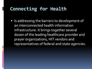 Connecting for Health
 Is addressing the barriers to development of

an interconnected health information
infrastructure. It brings together several
dozen of the leading healthcare provider and
prayer organizations, HIT vendors and
representatives of federal and state agencies.

 