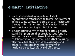 eHealth Initiative
 Is an independent, nonprofit affiliated
organizations established to foster improvement
in the quality safety, and efficiency of healthcare

through information and IT. Shares its mission
and providers funding for its initiatives.
 Is Connecting Communities for better, a nearly
$4miillion program that provides seed funding
and technical support to multi stakeholder
collaborative within communities that are using
electronic health information exchange and
other HIT tools to drive improvements in
healthcare quality, safety and efficiency.

 