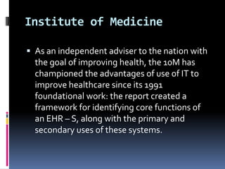 Institute of Medicine
 As an independent adviser to the nation with

the goal of improving health, the 10M has
championed the advantages of use of IT to
improve healthcare since its 1991
foundational work: the report created a
framework for identifying core functions of
an EHR – S, along with the primary and
secondary uses of these systems.

 