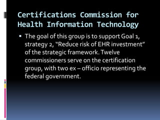 Certifications Commission for
Health Information Technology
 The goal of this group is to support Goal 1,

strategy 2, “Reduce risk of EHR investment”
of the strategic framework. Twelve
commissioners serve on the certification
group, with two ex – officio representing the
federal government.

 