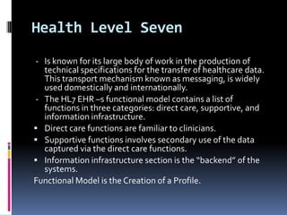 Health Level Seven
- Is known for its large body of work in the production of
technical specifications for the transfer of healthcare data.
This transport mechanism known as messaging, is widely
used domestically and internationally.
- The HL7 EHR –s functional model contains a list of
functions in three categories: direct care, supportive, and
information infrastructure.
 Direct care functions are familiar to clinicians.
 Supportive functions involves secondary use of the data
captured via the direct care functions.
 Information infrastructure section is the “backend” of the
systems.
Functional Model is the Creation of a Profile.

 