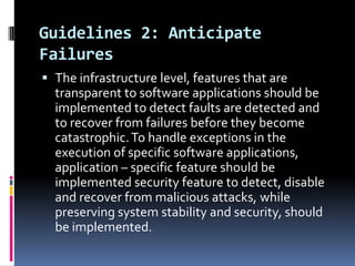 Guidelines 2: Anticipate
Failures
 The infrastructure level, features that are
transparent to software applications should be
implemented to detect faults are detected and
to recover from failures before they become
catastrophic. To handle exceptions in the
execution of specific software applications,
application – specific feature should be
implemented security feature to detect, disable
and recover from malicious attacks, while
preserving system stability and security, should
be implemented.

 