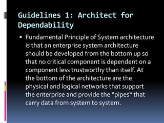 Guidelines 1: Architect for
Dependability
 Fundamental Principle of System architecture

is that an enterprise system architecture
should be developed from the bottom up so
that no critical component is dependent on a
component less trustworthy than itself. At
the bottom of the architecture are the
physical and logical networks that support
the enterprise and provide the “pipes“ that
carry data from system to system.

 