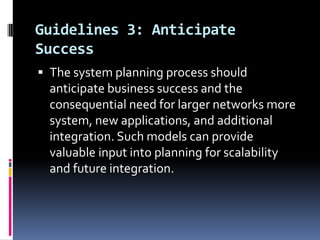 Guidelines 3: Anticipate
Success
 The system planning process should

anticipate business success and the
consequential need for larger networks more
system, new applications, and additional
integration. Such models can provide
valuable input into planning for scalability
and future integration.

 
