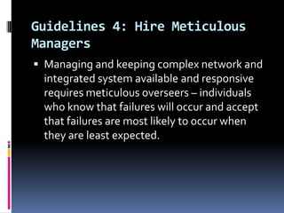 Guidelines 4: Hire Meticulous
Managers
 Managing and keeping complex network and

integrated system available and responsive
requires meticulous overseers – individuals
who know that failures will occur and accept
that failures are most likely to occur when
they are least expected.

 