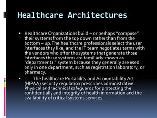 Healthcare Architectures
 Healthcare Organizations build – or perhaps “compose”

their systems from the top down rather than from the
bottom – up. The healthcare professionals select the user
interfaces they like, and the IT team negotiates terms with
the vendors who offer the systems that generate those
interfaces these systems are familiarly known as
“departmental” system because they generally are used
only in one department, such as registration laboratory, or
pharmacy.

The healthcare Portability and Accountability Act
(HIPAA) security regulation prescribes administrative.
Physical and technical safeguards for protecting the
confidentially and integrity of health information and the
availability of critical systems services.

 