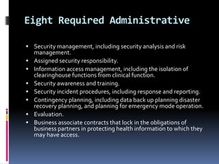 Eight Required Administrative
 Security management, including security analysis and risk








management.
Assigned security responsibility.
Information access management, including the isolation of
clearinghouse functions from clinical function.
Security awareness and training.
Security incident procedures, including response and reporting.
Contingency planning, including data back up planning disaster
recovery planning, and planning for emergency mode operation.
Evaluation.
Business associate contracts that lock in the obligations of
business partners in protecting health information to which they
may have access.

 