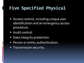 Five Specified Physical
 Access control, including unique user







identification and an emergency access
procedure.
Audit control.
Data integrity protection.
Person or entity authentication.
Transmission security.

 