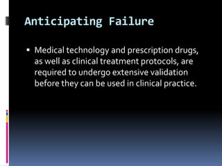 Anticipating Failure
 Medical technology and prescription drugs,

as well as clinical treatment protocols, are
required to undergo extensive validation
before they can be used in clinical practice.

 