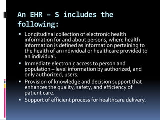 An EHR – S includes the
following:
 Longitudinal collection of electronic health

information for and about persons, where health
information is defined as information pertaining to
the health of an individual or healthcare provided to
an individual.
 Immediate electronic access to person and
population – level information by authorized, and
only authorized, users.
 Provision of knowledge and decision support that
enhances the quality, safety, and efficiency of
patient care.
 Support of efficient process for healthcare delivery.

 