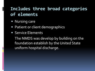 Includes three broad categories
of elements
 Nursing care
 Patient or client demographics

 Service Elements

The NMDS was develop by building on the
foundation establish by the United State
uniform hospital discharge.

 
