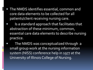  The NMDS identifies essential, common and
core data elements to be collected for all
patients/client receiving nursing care.


Is a standard approach that facilitates that
abstraction of these minimum, common,
essential care data elements to describe nursing
practice.

The NMDS was conceptualized through a
small group work at the nursing information
system (NISS) conference help in 1977 at the
University of Illinois College of Nursing.

 
