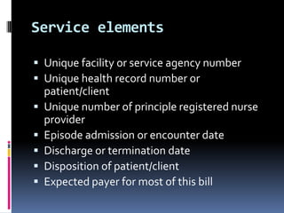 Service elements
 Unique facility or service agency number
 Unique health record number or






patient/client
Unique number of principle registered nurse
provider
Episode admission or encounter date
Discharge or termination date
Disposition of patient/client
Expected payer for most of this bill

 