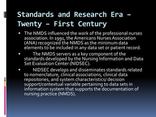 Standards and Research Era –
Twenty – First Century
 The NMDS influenced the work of the professional nurses

association. In 1991, the Americans Nurses Association
(ANA) recognized the NMDS as the minimum data
elements to be included in any data set or patient record.

The NMDS servers as a key component of the
standards developed by the Nursing Information and Data
Set Evaluation Center (NIDSEC).

NIDSEC develops and disseminates standards related
to nomenclature, clinical associations, clinical data
repositories, and system characteristics/ decision
support/contextual variable pertaining to data sets in
information system that supports the documentation of
nursing practice (NMDS).

 